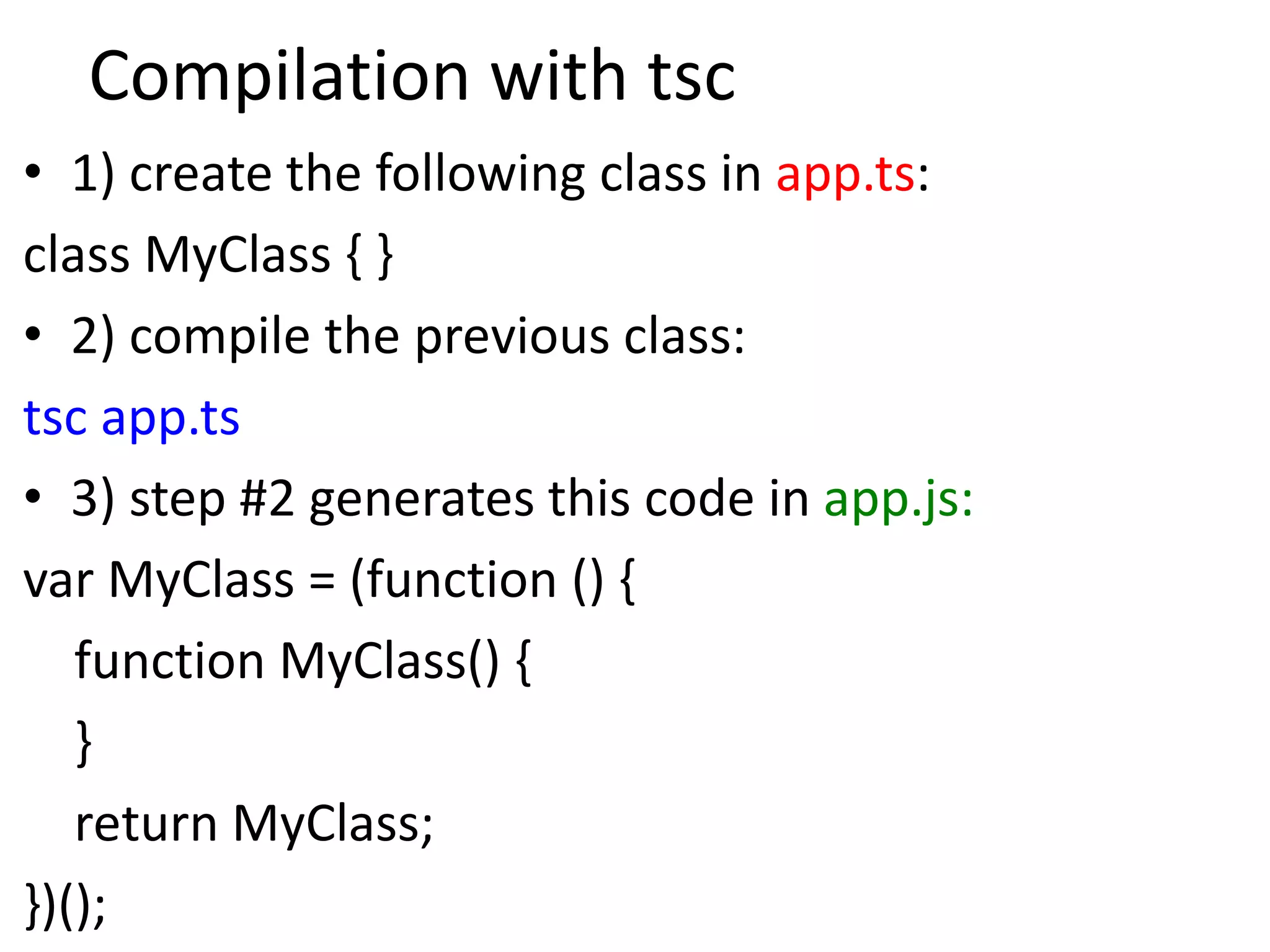 Compilation with tsc
• 1) create the following class in app.ts:
class MyClass { }
• 2) compile the previous class:
tsc app.ts
• 3) step #2 generates this code in app.js:
var MyClass = (function () {
function MyClass() {
}
return MyClass;
})();
 