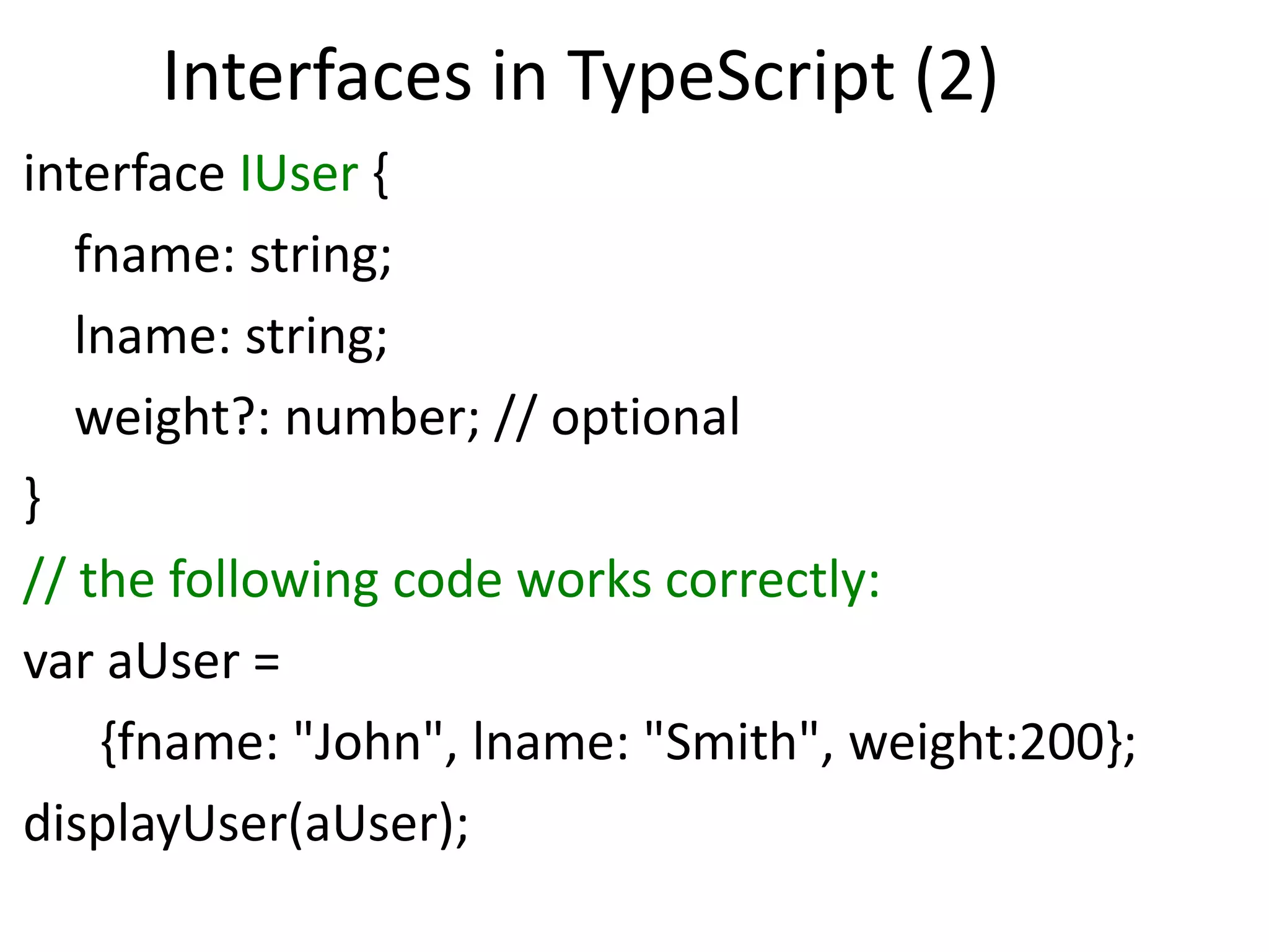 Interfaces in TypeScript (2)
interface IUser {
fname: string;
lname: string;
weight?: number; // optional
}
// the following code works correctly:
var aUser =
{fname: "John", lname: "Smith", weight:200};
displayUser(aUser);
 