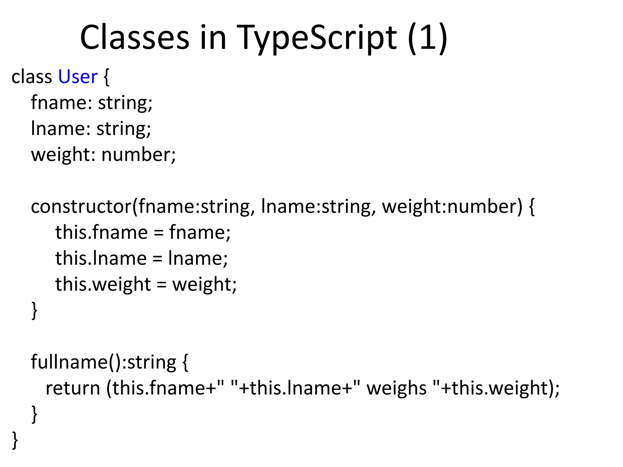 Classes in TypeScript (1)
class User {
fname: string;
lname: string;
weight: number;
constructor(fname:string, lname:string, weight:number) {
this.fname = fname;
this.lname = lname;
this.weight = weight;
}
fullname():string {
return (this.fname+" "+this.lname+" weighs "+this.weight);
}
}
 