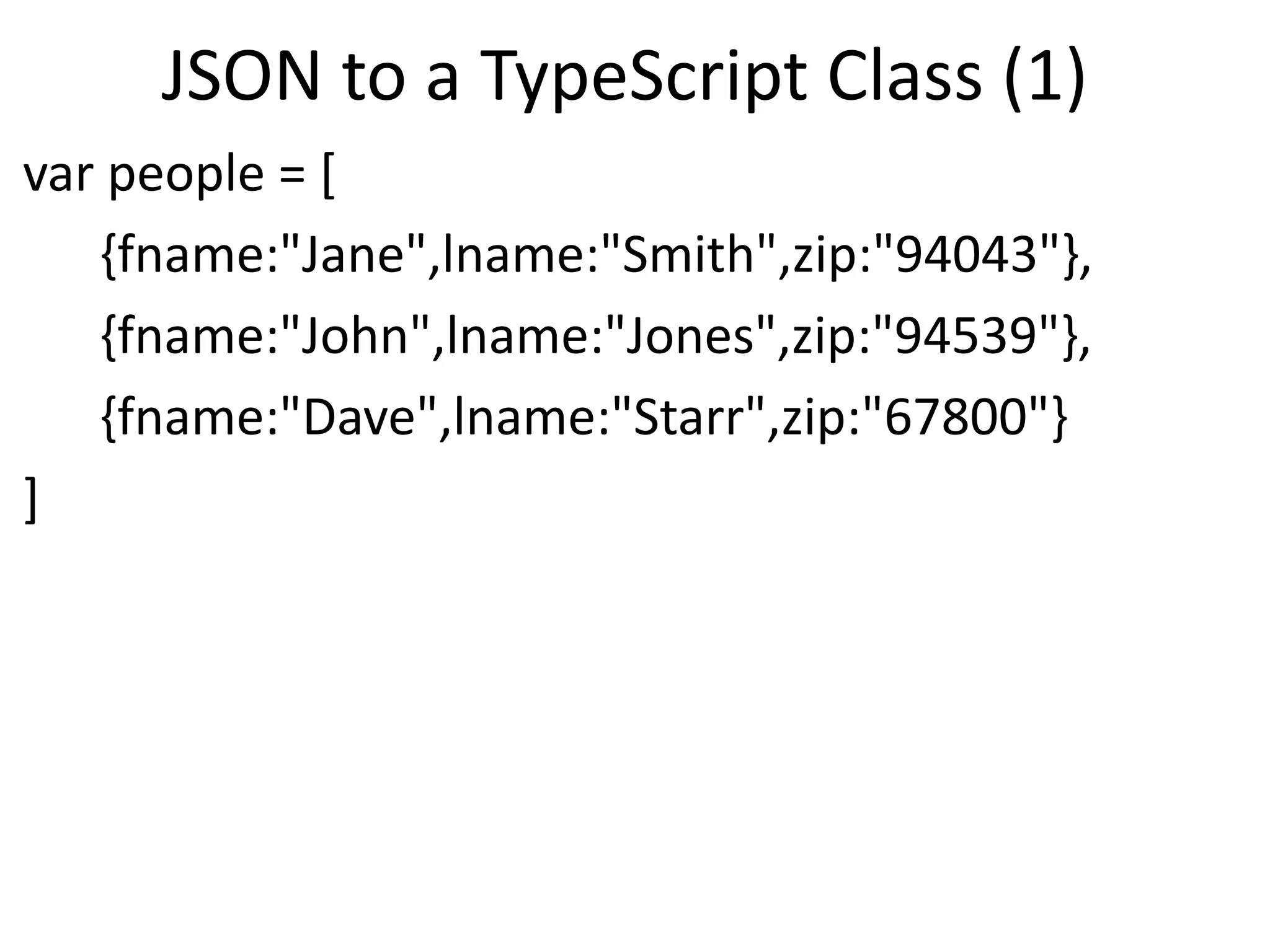 JSON to a TypeScript Class (1)
var people = [
{fname:"Jane",lname:"Smith",zip:"94043"},
{fname:"John",lname:"Jones",zip:"94539"},
{fname:"Dave",lname:"Starr",zip:"67800"}
]
 