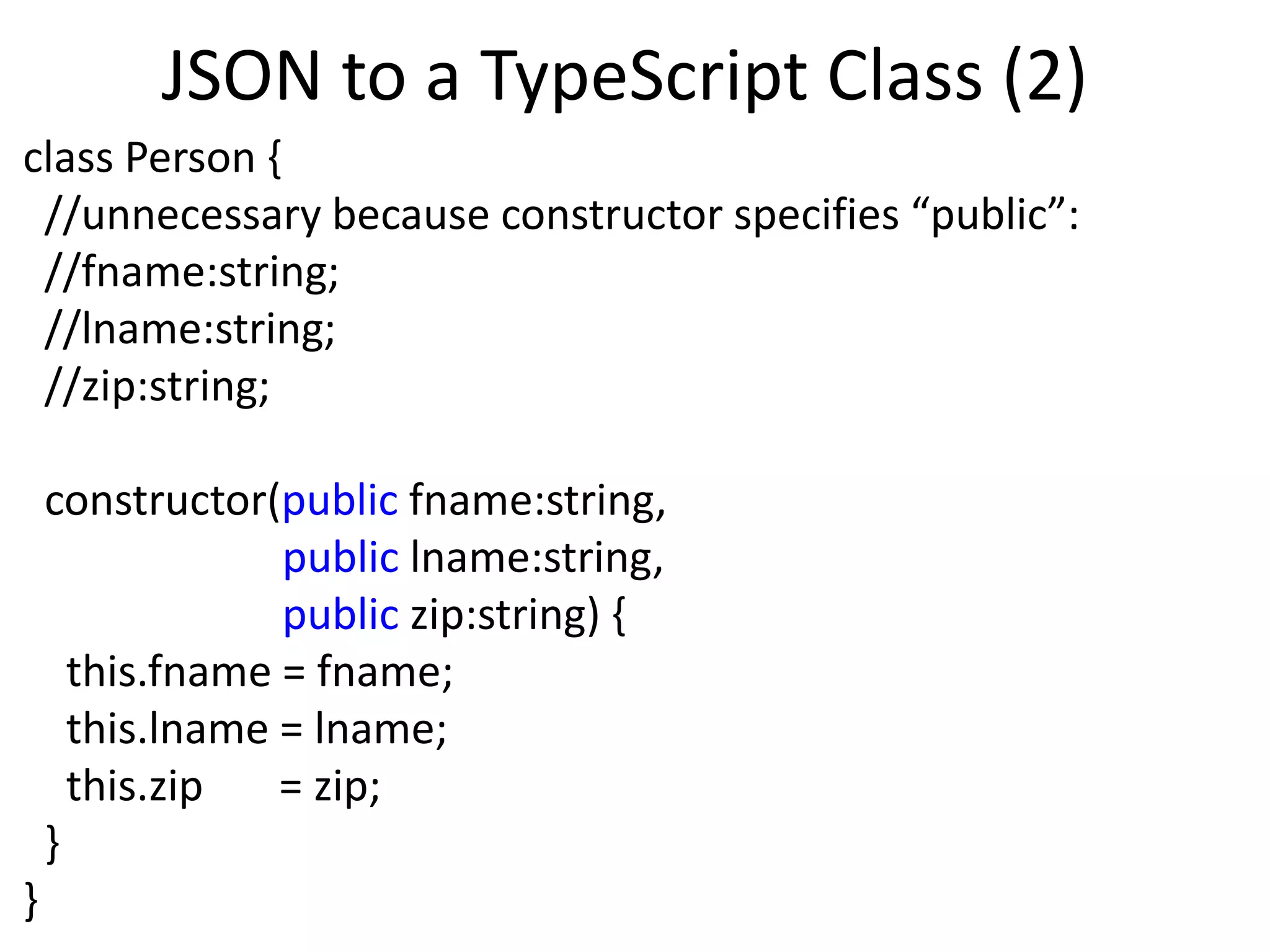 JSON to a TypeScript Class (2)
class Person {
//unnecessary because constructor specifies “public”:
//fname:string;
//lname:string;
//zip:string;
constructor(public fname:string,
public lname:string,
public zip:string) {
this.fname = fname;
this.lname = lname;
this.zip = zip;
}
}
 