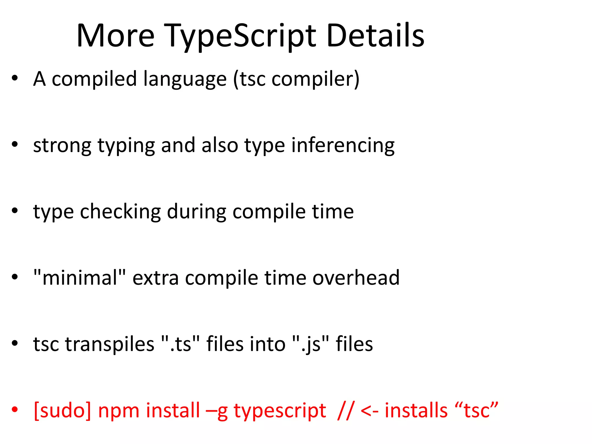 More TypeScript Details
• A compiled language (tsc compiler)
• strong typing and also type inferencing
• type checking during compile time
• "minimal" extra compile time overhead
• tsc transpiles ".ts" files into ".js" files
• [sudo] npm install –g typescript // <- installs “tsc”
 