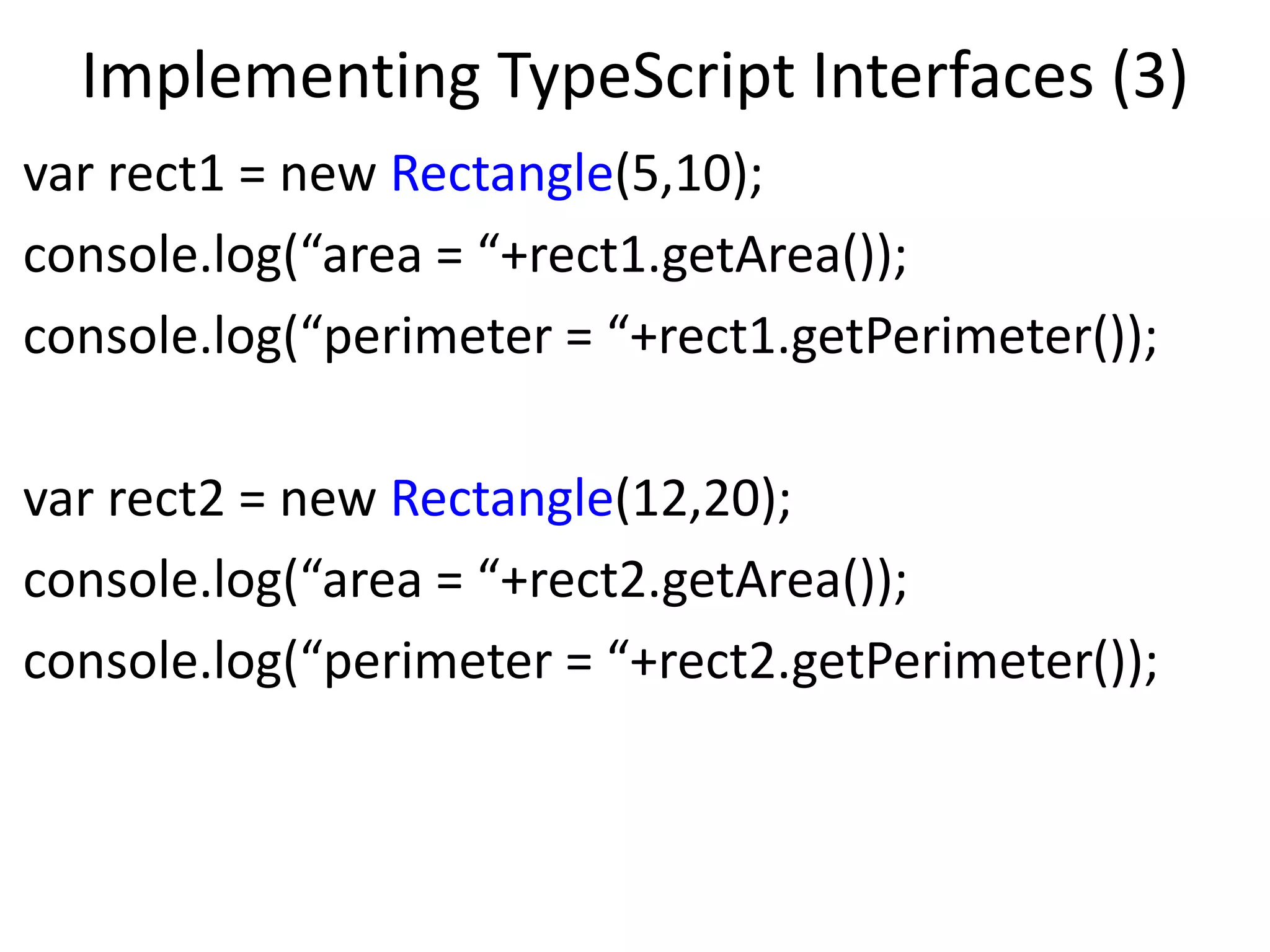 Implementing TypeScript Interfaces (3)
var rect1 = new Rectangle(5,10);
console.log(“area = “+rect1.getArea());
console.log(“perimeter = “+rect1.getPerimeter());
var rect2 = new Rectangle(12,20);
console.log(“area = “+rect2.getArea());
console.log(“perimeter = “+rect2.getPerimeter());
 