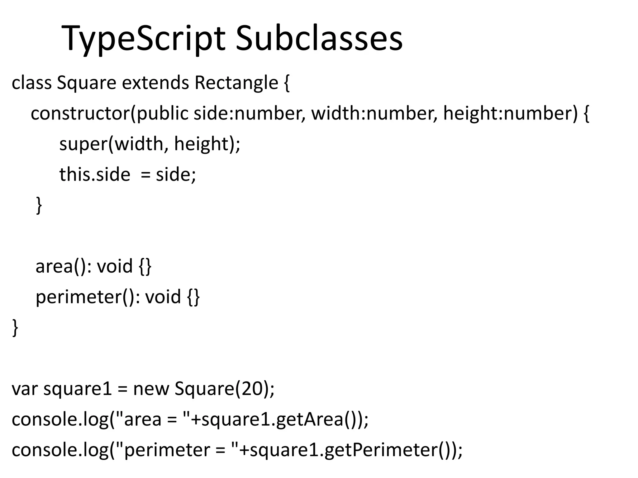 TypeScript Subclasses
class Square extends Rectangle {
constructor(public side:number, width:number, height:number) {
super(width, height);
this.side = side;
}
area(): void {}
perimeter(): void {}
}
var square1 = new Square(20);
console.log("area = "+square1.getArea());
console.log("perimeter = "+square1.getPerimeter());
 