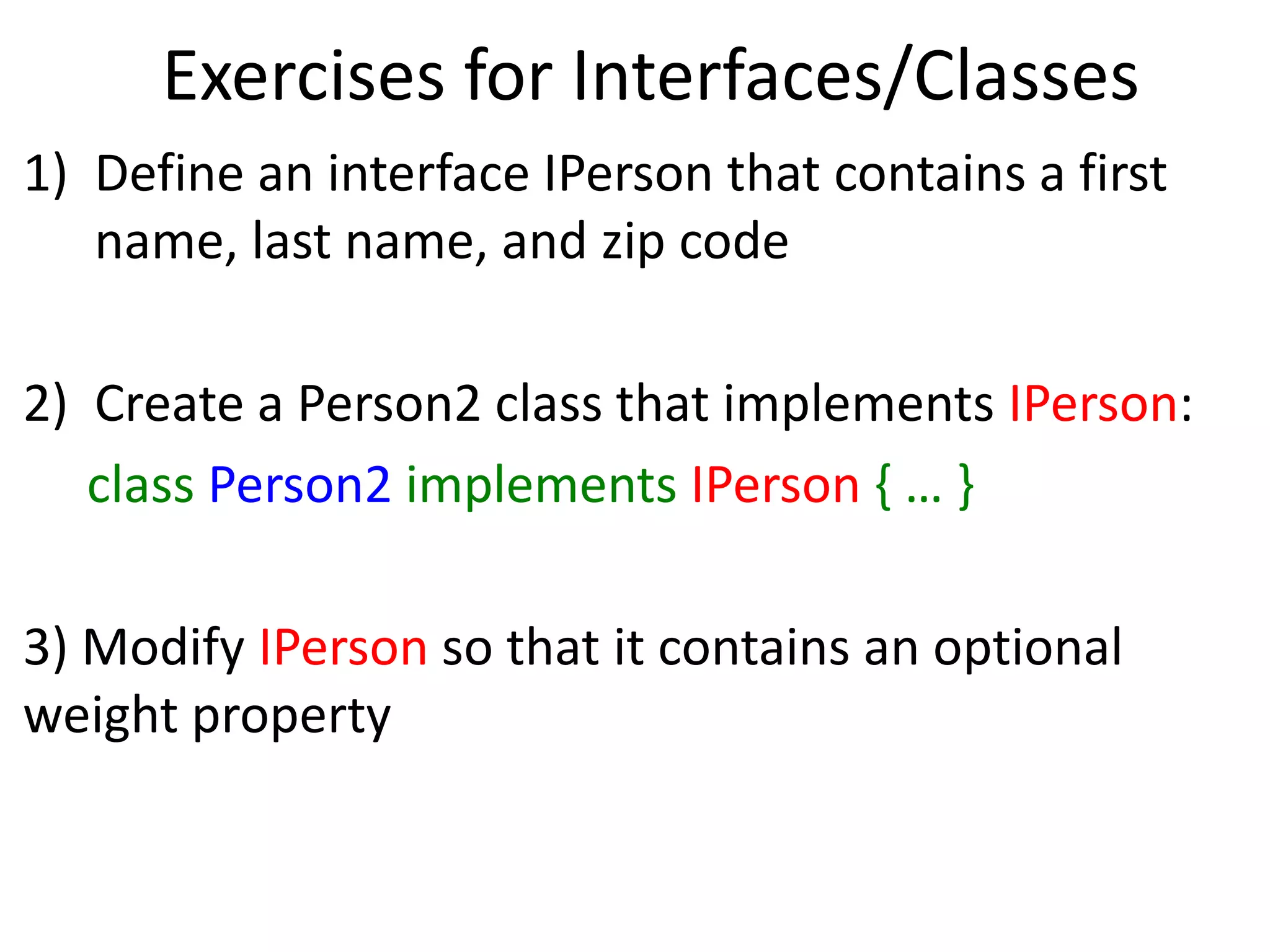 Exercises for Interfaces/Classes
1) Define an interface IPerson that contains a first
name, last name, and zip code
2) Create a Person2 class that implements IPerson:
class Person2 implements IPerson { … }
3) Modify IPerson so that it contains an optional
weight property
 