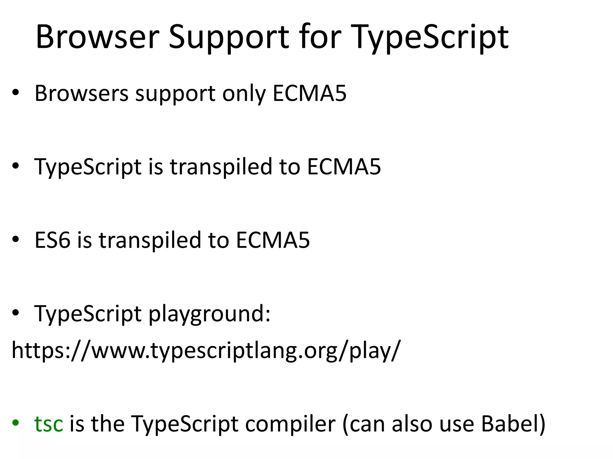 Browser Support for TypeScript
• Browsers support only ECMA5
• TypeScript is transpiled to ECMA5
• ES6 is transpiled to ECMA5
• TypeScript playground:
https://www.typescriptlang.org/play/
• tsc is the TypeScript compiler (can also use Babel)
 