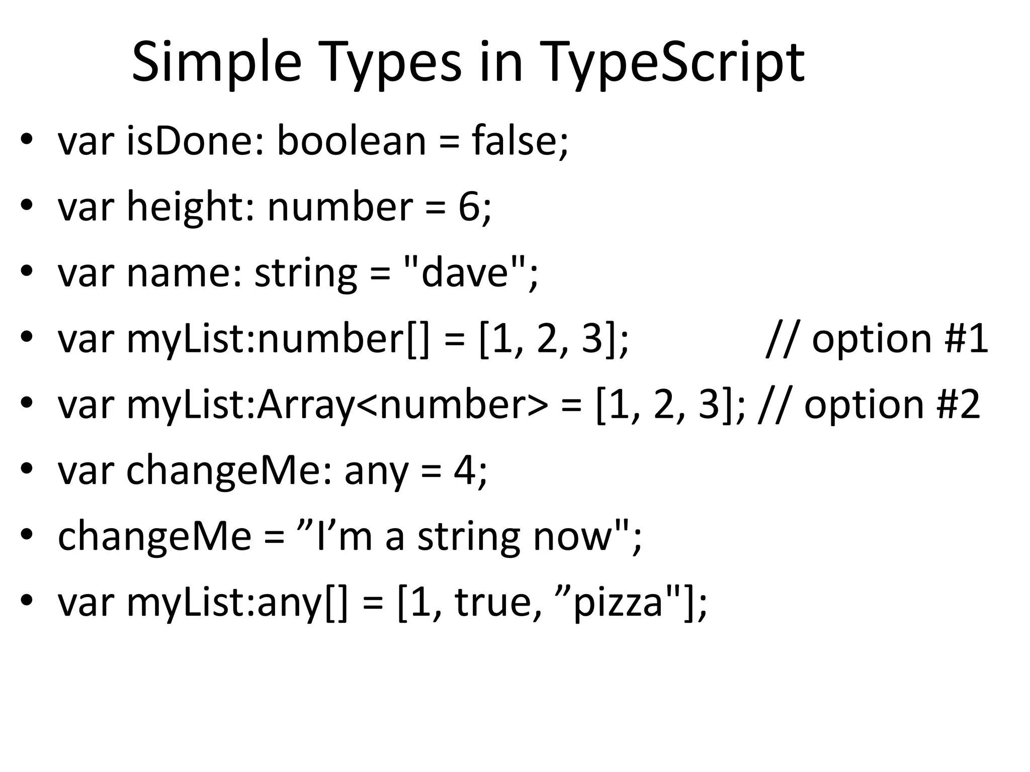 Simple Types in TypeScript
• var isDone: boolean = false;
• var height: number = 6;
• var name: string = "dave";
• var myList:number[] = [1, 2, 3]; // option #1
• var myList:Array<number> = [1, 2, 3]; // option #2
• var changeMe: any = 4;
• changeMe = ”I’m a string now";
• var myList:any[] = [1, true, ”pizza"];
 