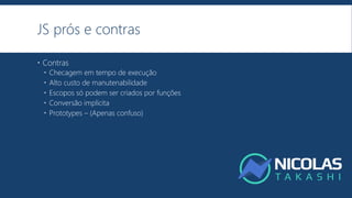 JS prós e contras
 Contras
 Checagem em tempo de execução
 Alto custo de manutenabilidade
 Escopos só podem ser criados por funções
 Conversão implícita
 Prototypes – (Apenas confuso)
 