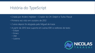 História do TypeScript
 Criada por Anders Hejlsber – Criador do C#, Delphi e Turbo Pascal
 Primeira vez visto em outubro de 2012
 2 anos depois foi elogiada pelo Miguel de Icaza
 A partir de 2013 teve suporte em outras IDE’s e editores de texto
 Eclipse
 Emacs
 VIM
 Sublime
 