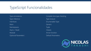TypeScript Funcionalidades
Type annotations Compile time type checking
Type inference Type erasure
Interfaces Enumeraded Type
Mixin Generic
Namespaces Tuple
Async / Await Classes
Module Arrow function
Optional Parameters Default Parameters
 