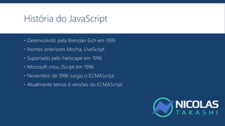 História do JavaScript
 Desenvolvido pela Brendan Eich em 1995
 Nomes anteriores Mocha, LiveScript
 Suportado pelo Netscape em 1996
 Microsoft criou JScript em 1996
 Novembro de 1996 surgiu o ECMAScript
 Atualmente temos 6 versões do ECMAScript
 