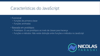 Características do JavaScript
 Funcional
 Funções de primeira classe
 Funções aninhadas
 Baseada em protótipos
 Protótipos: JS usa protótipos ao invés de classes para herança
 Funções e métodos: Não existe distinção entre funções e métodos no JavaScript
 