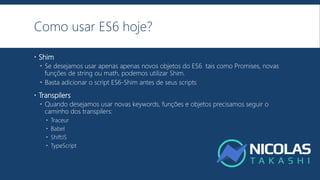 Como usar ES6 hoje?
 Shim
 Se desejamos usar apenas apenas novos objetos do ES6 tais como Promises, novas
funções de string ou math, podemos utilizar Shim.
 Basta adicionar o script ES6-Shim antes de seus scripts
 Transpilers
 Quando desejamos usar novas keywords, funções e objetos precisamos seguir o
caminho dos transpilers:
 Traceur
 Babel
 ShiftJS
 TypeScript
 