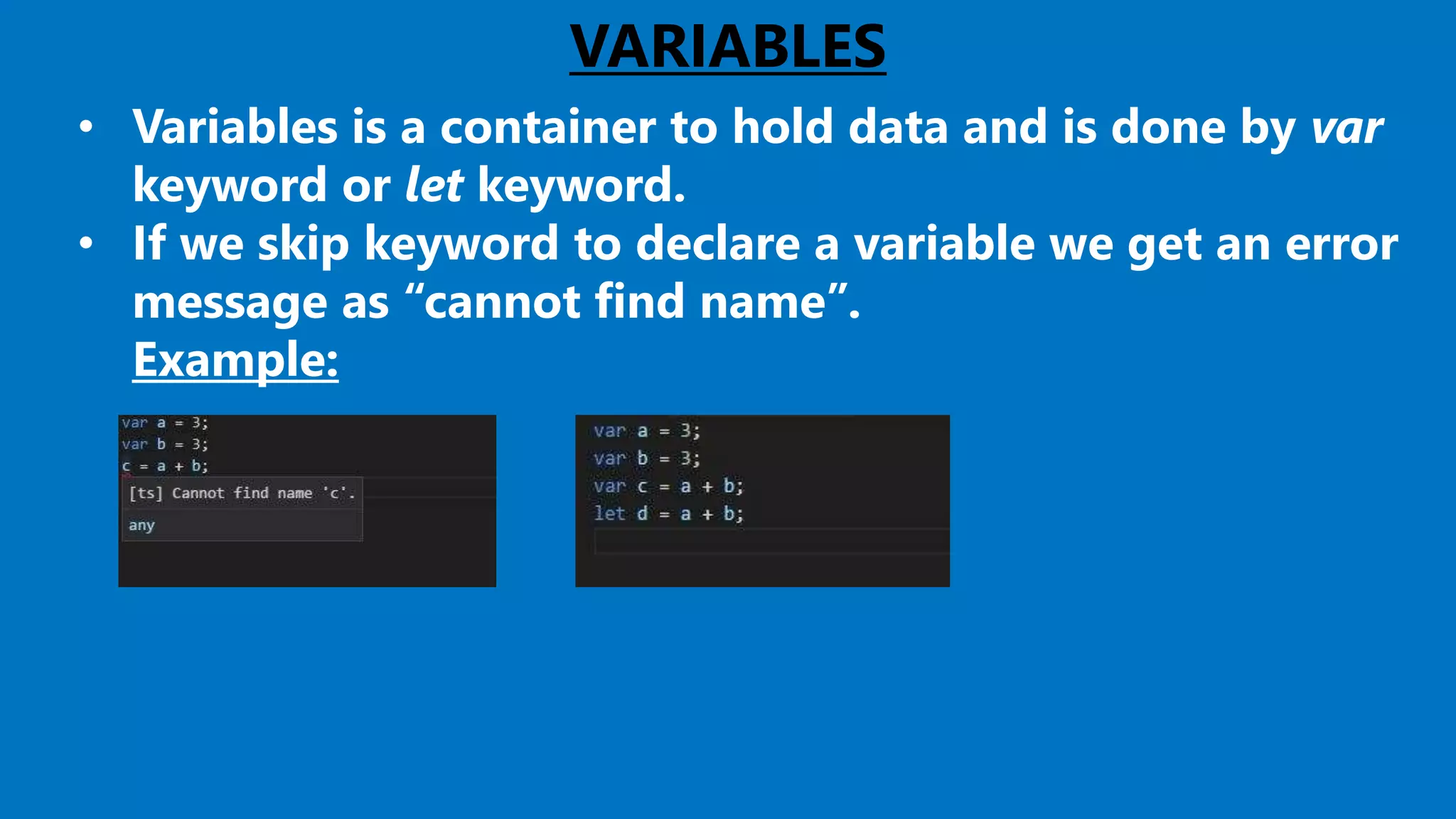 VARIABLES
• Variables is a container to hold data and is done by var
keyword or let keyword.
• If we skip keyword to declare a variable we get an error
message as “cannot find name”.
Example:
 