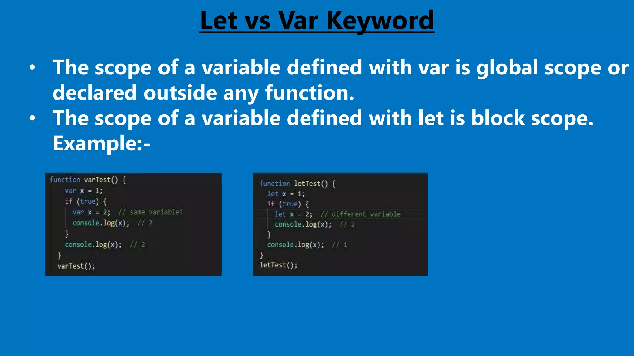 Let vs Var Keyword
• The scope of a variable defined with var is global scope or
declared outside any function.
• The scope of a variable defined with let is block scope.
Example:-
 