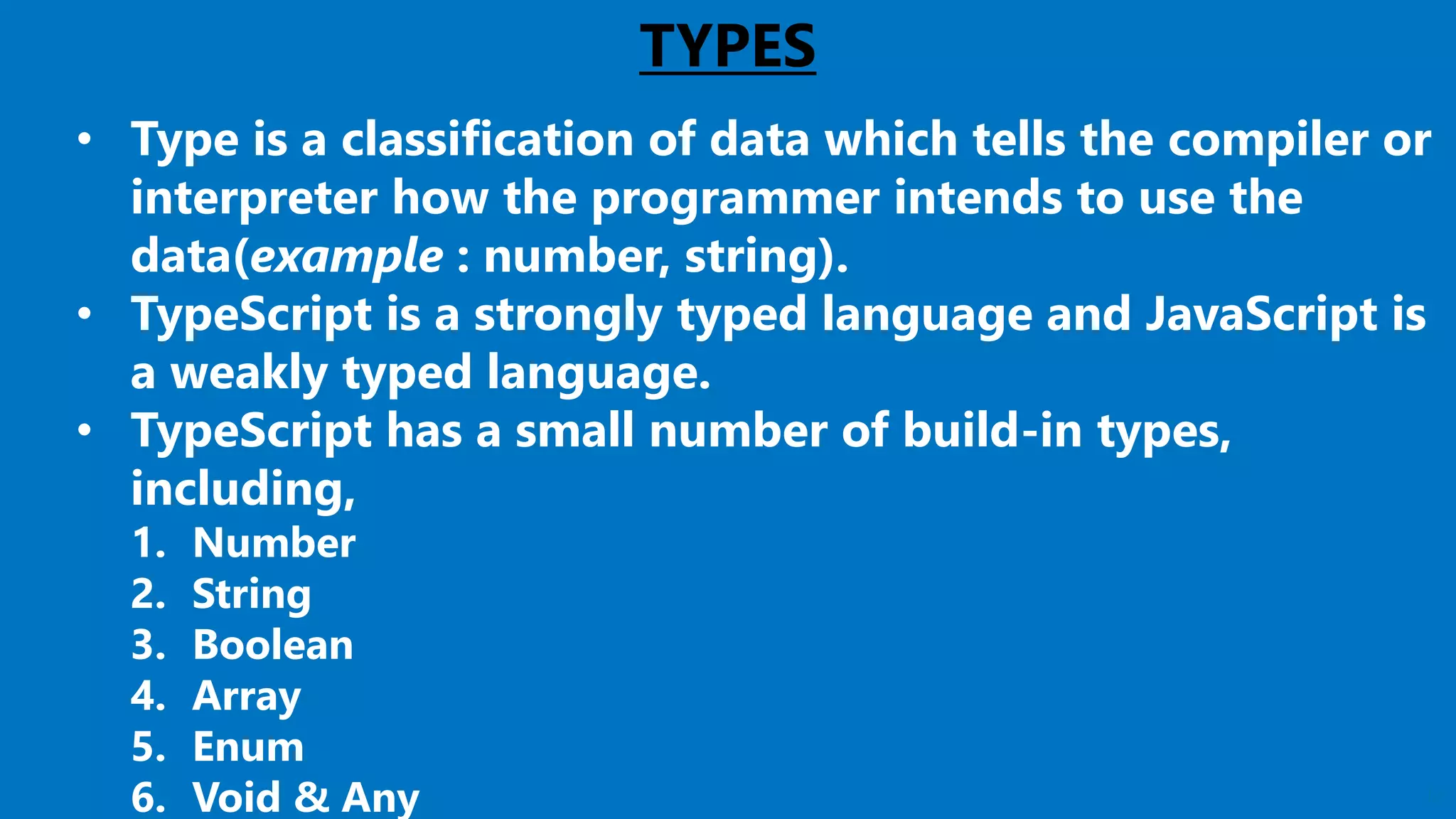 12
TYPES
• Type is a classification of data which tells the compiler or
interpreter how the programmer intends to use the
data(example : number, string).
• TypeScript is a strongly typed language and JavaScript is
a weakly typed language.
• TypeScript has a small number of build-in types,
including,
1. Number
2. String
3. Boolean
4. Array
5. Enum
6. Void & Any
 