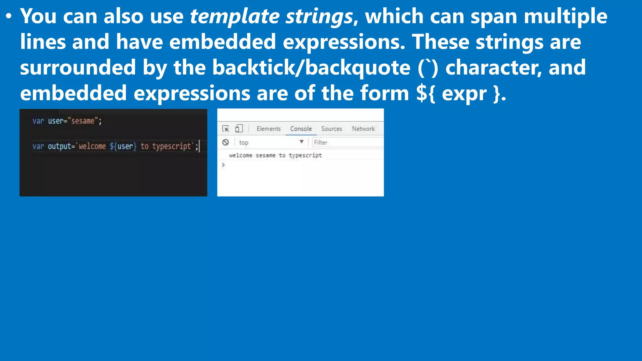 • You can also use template strings, which can span multiple
lines and have embedded expressions. These strings are
surrounded by the backtick/backquote (`) character, and
embedded expressions are of the form ${ expr }.
 