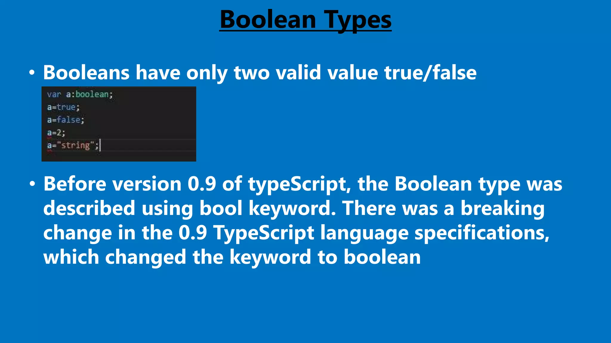 Boolean Types
• Booleans have only two valid value true/false
• Before version 0.9 of typeScript, the Boolean type was
described using bool keyword. There was a breaking
change in the 0.9 TypeScript language specifications,
which changed the keyword to boolean
 