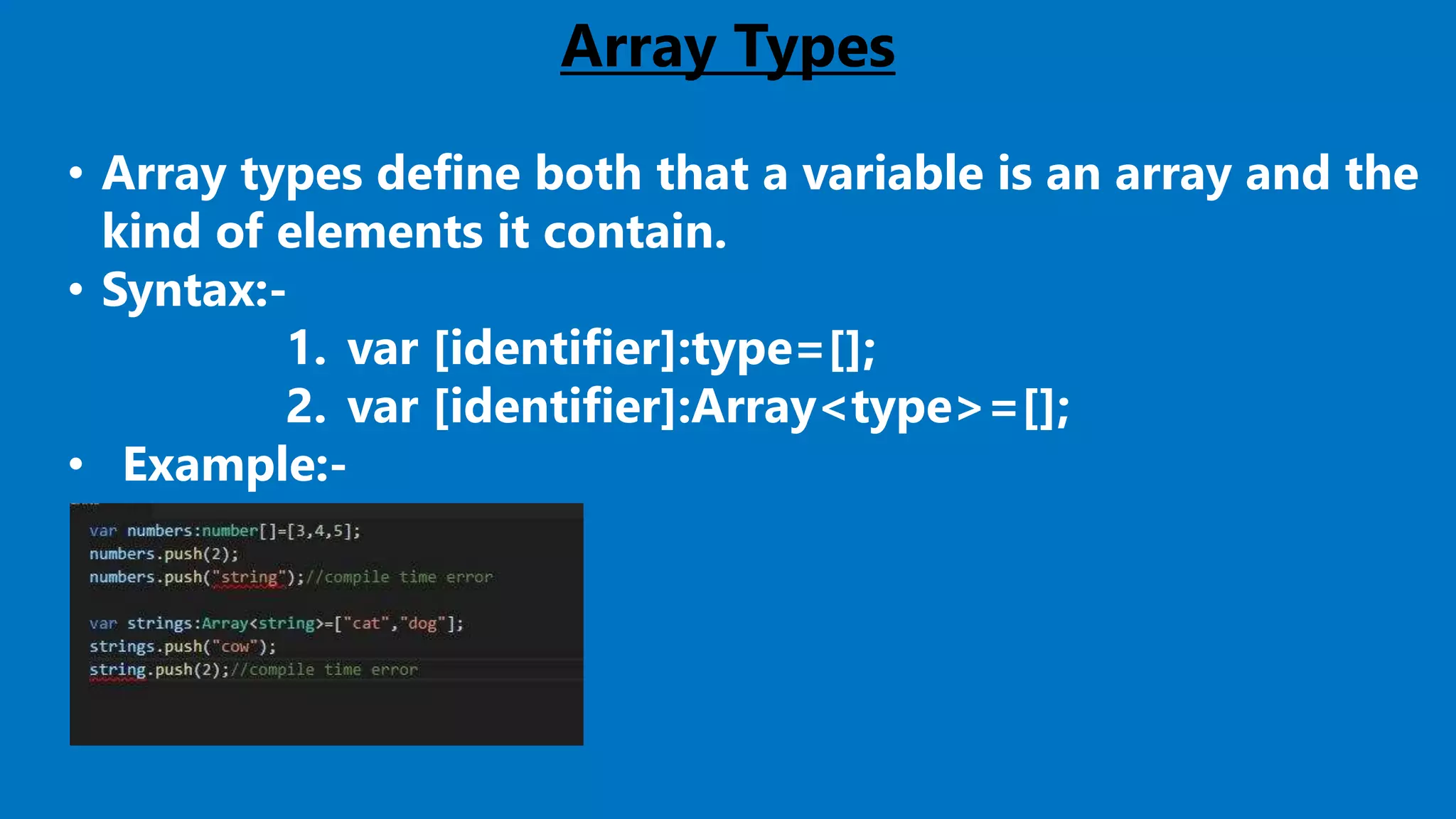 Array Types
• Array types define both that a variable is an array and the
kind of elements it contain.
• Syntax:-
1. var [identifier]:type=[];
2. var [identifier]:Array<type>=[];
• Example:-
 