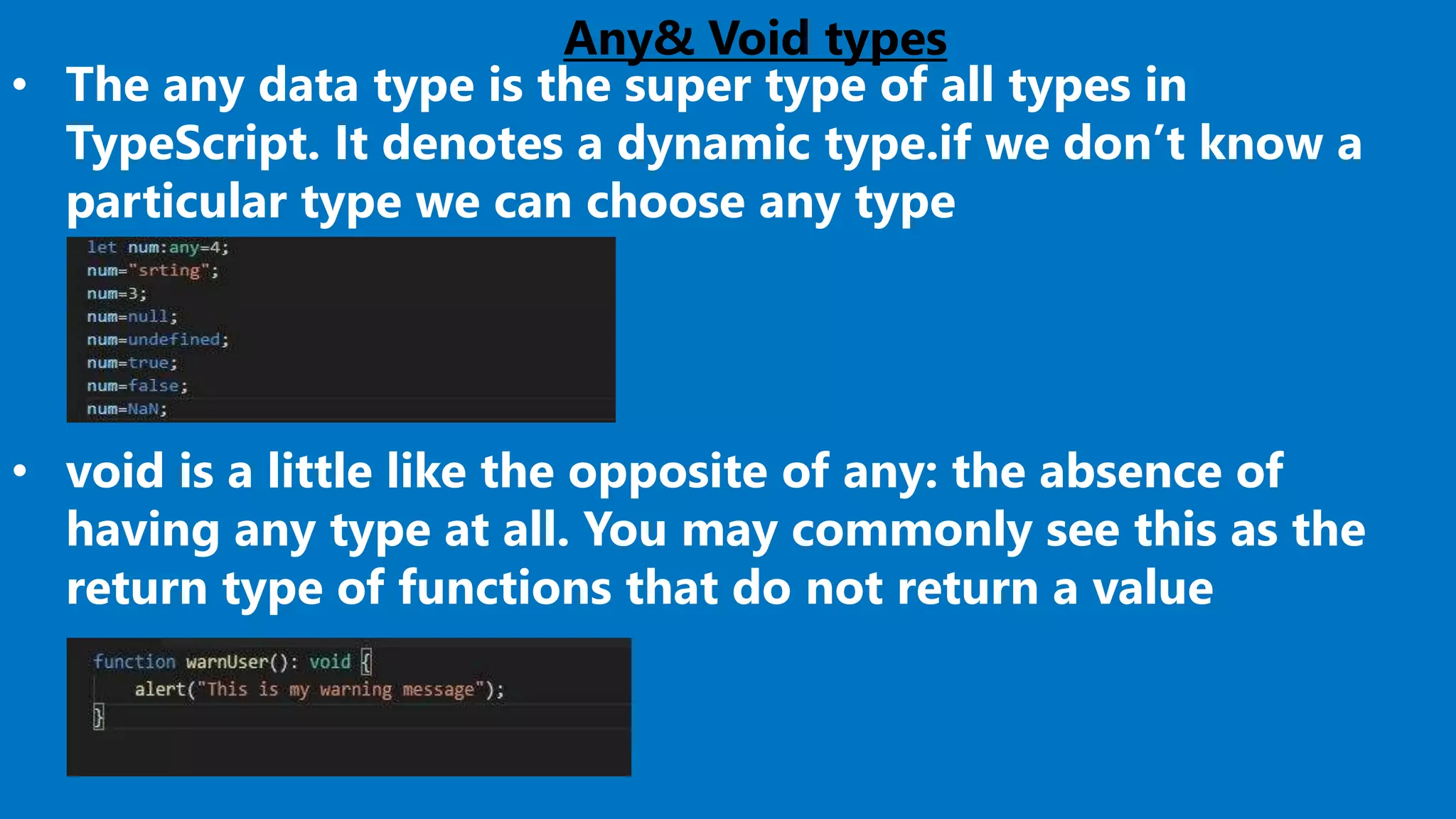 Any& Void types
• The any data type is the super type of all types in
TypeScript. It denotes a dynamic type.if we don’t know a
particular type we can choose any type
• void is a little like the opposite of any: the absence of
having any type at all. You may commonly see this as the
return type of functions that do not return a value
 