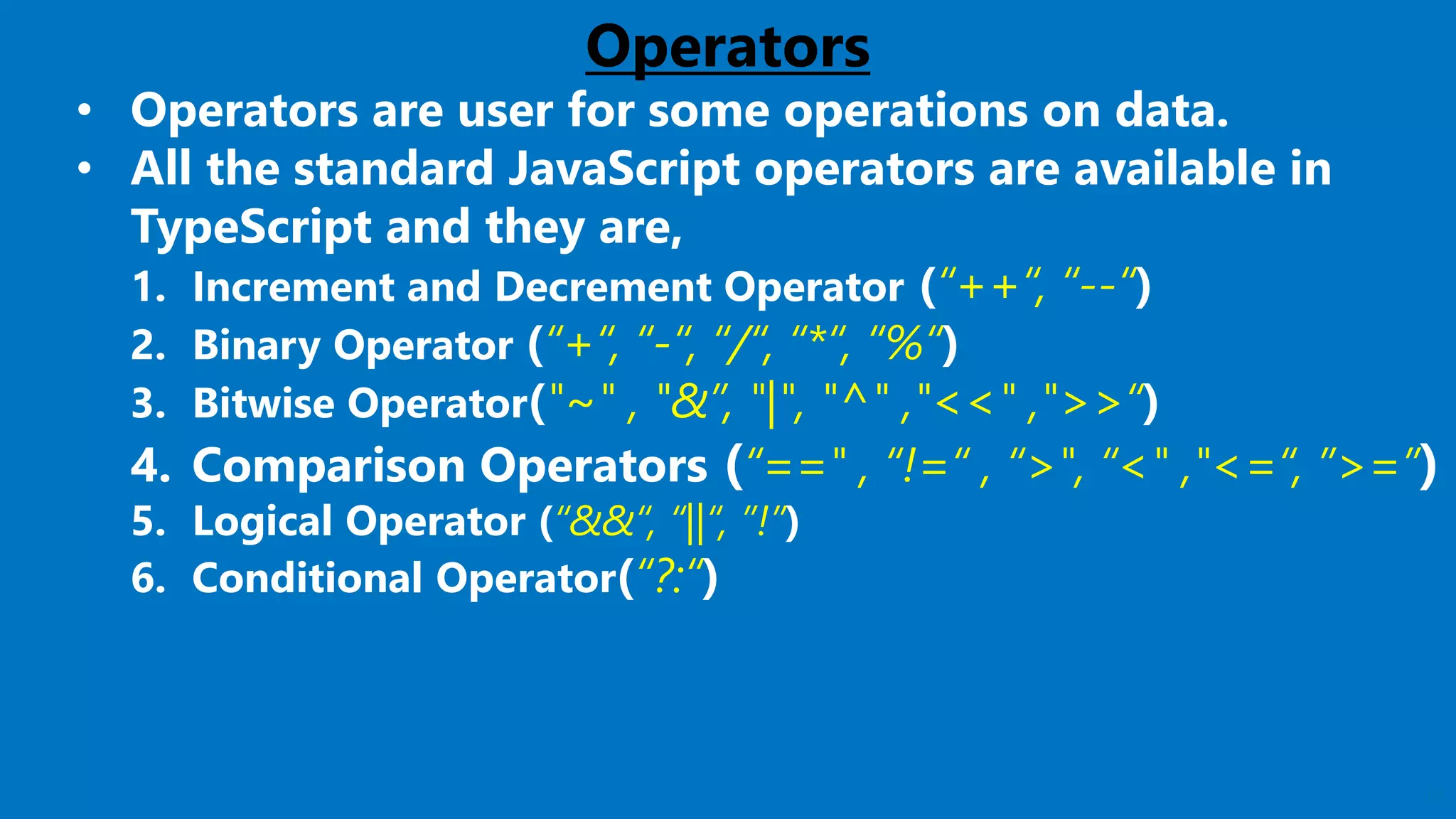 19
Operators
• Operators are user for some operations on data.
• All the standard JavaScript operators are available in
TypeScript and they are,
1. Increment and Decrement Operator (“++“, “--“)
2. Binary Operator (“+“, “-“, “/“, “*“, “%“)
3. Bitwise Operator("~" , "&”, "|", "^" ,"<<" ,">>“)
4. Comparison Operators (“==" , “!=“ , “>", “<" ,"<=“, ”>=”)
5. Logical Operator (“&&“, “||“, ”!”)
6. Conditional Operator(“?:“)
 