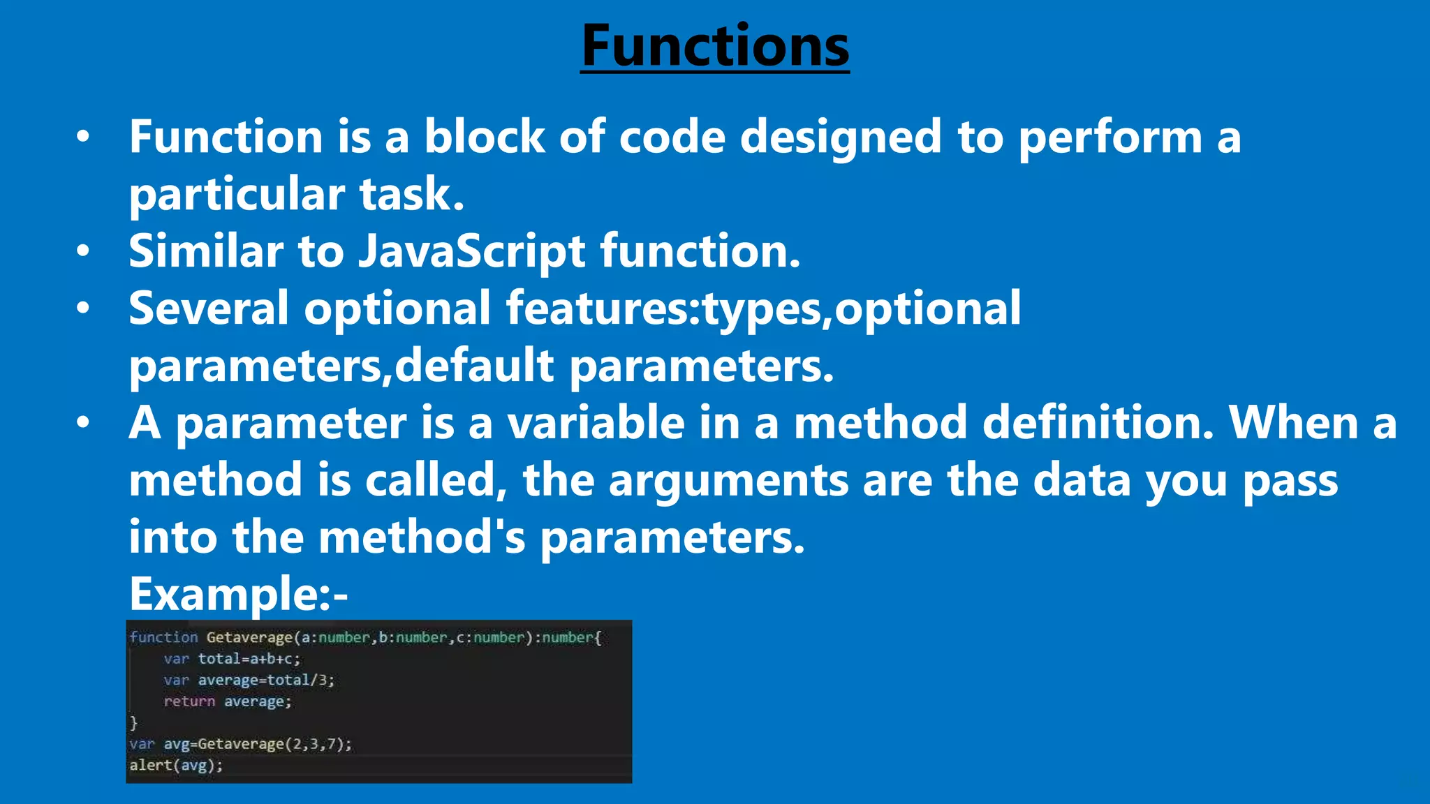 20
Functions
• Function is a block of code designed to perform a
particular task.
• Similar to JavaScript function.
• Several optional features:types,optional
parameters,default parameters.
• A parameter is a variable in a method definition. When a
method is called, the arguments are the data you pass
into the method's parameters.
Example:-
 