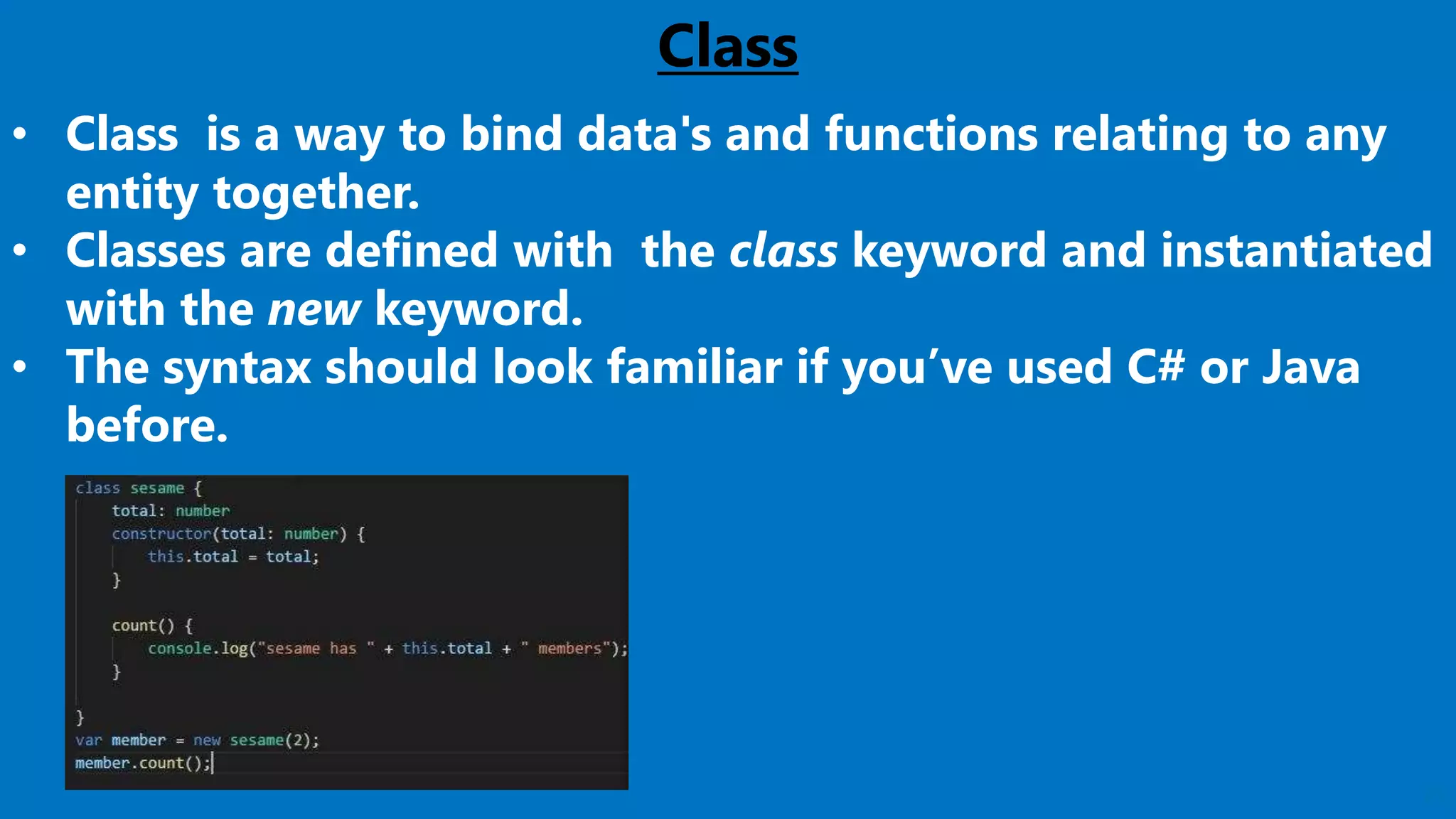 23
Class
• Class is a way to bind data's and functions relating to any
entity together.
• Classes are defined with the class keyword and instantiated
with the new keyword.
• The syntax should look familiar if you’ve used C# or Java
before.
 
