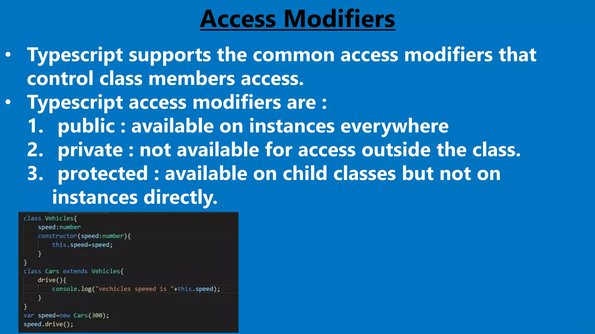 25
Access Modifiers
• Typescript supports the common access modifiers that
control class members access.
• Typescript access modifiers are :
1. public : available on instances everywhere
2. private : not available for access outside the class.
3. protected : available on child classes but not on
instances directly.
 