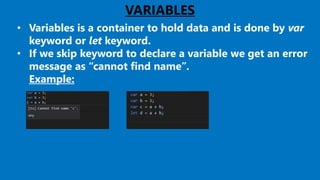VARIABLES
• Variables is a container to hold data and is done by var
keyword or let keyword.
• If we skip keyword to declare a variable we get an error
message as “cannot find name”.
Example:
 