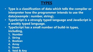 12
TYPES
• Type is a classification of data which tells the compiler or
interpreter how the programmer intends to use the
data(example : number, string).
• TypeScript is a strongly typed language and JavaScript is
a weakly typed language.
• TypeScript has a small number of build-in types,
including,
1. Number
2. String
3. Boolean
4. Array
5. Enum
6. Void & Any
 