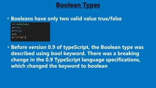 Boolean Types
• Booleans have only two valid value true/false
• Before version 0.9 of typeScript, the Boolean type was
described using bool keyword. There was a breaking
change in the 0.9 TypeScript language specifications,
which changed the keyword to boolean
 