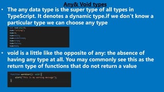 Any& Void types
• The any data type is the super type of all types in
TypeScript. It denotes a dynamic type.if we don’t know a
particular type we can choose any type
• void is a little like the opposite of any: the absence of
having any type at all. You may commonly see this as the
return type of functions that do not return a value
 