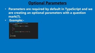 21
Optional Parameters
• Parameters are required by default in TypeScript and we
are creating an optional parameters with a question
mark(?).
• Example:-
 