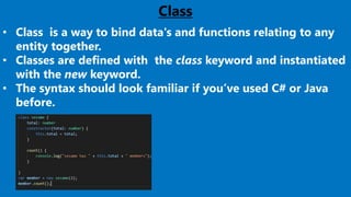 23
Class
• Class is a way to bind data's and functions relating to any
entity together.
• Classes are defined with the class keyword and instantiated
with the new keyword.
• The syntax should look familiar if you’ve used C# or Java
before.
 