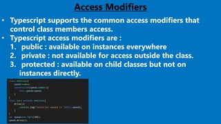 25
Access Modifiers
• Typescript supports the common access modifiers that
control class members access.
• Typescript access modifiers are :
1. public : available on instances everywhere
2. private : not available for access outside the class.
3. protected : available on child classes but not on
instances directly.
 