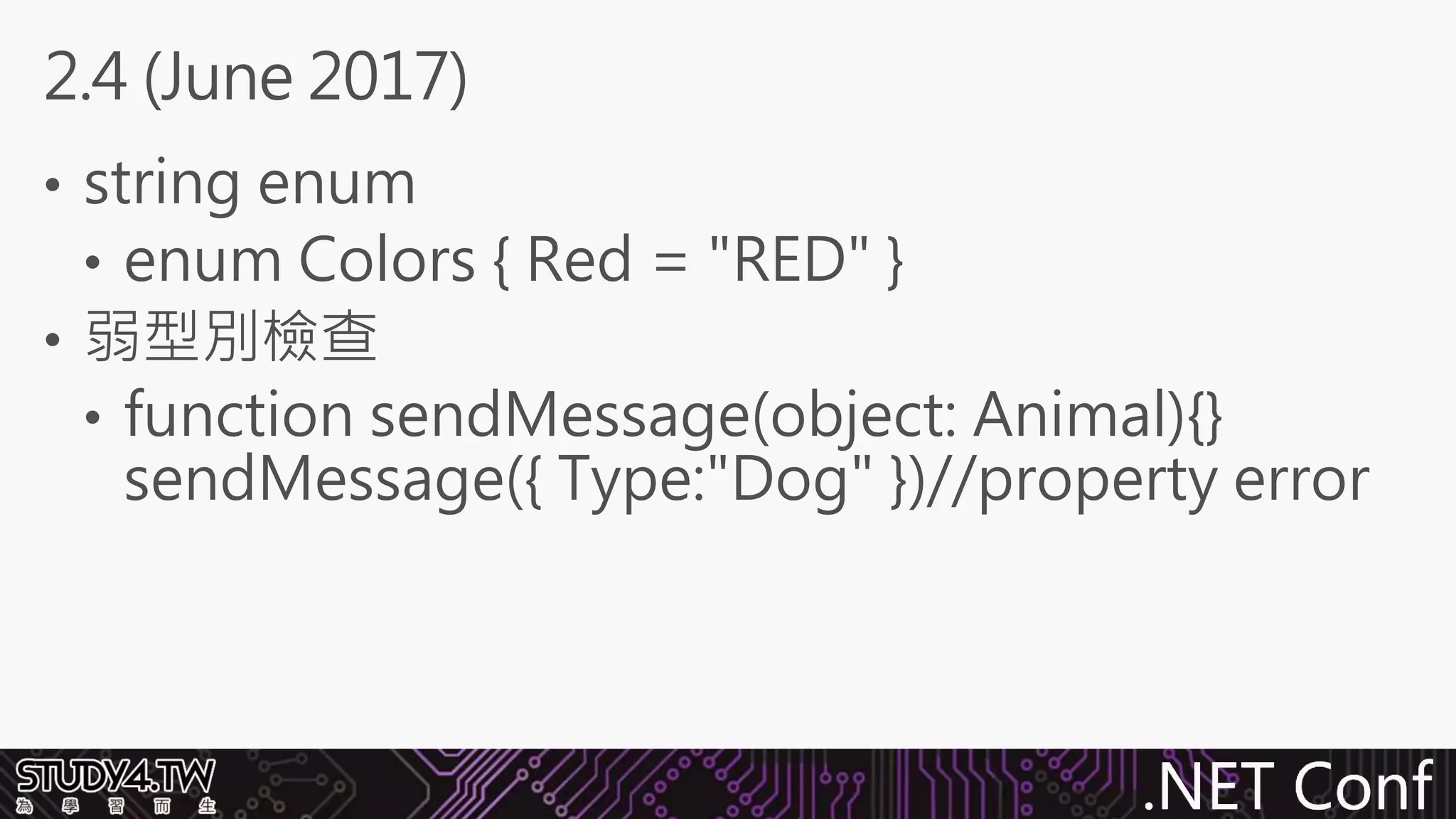.NET Conf
• string enum
• enum Colors { Red = "RED" }
• 弱型別檢查
• function sendMessage(object: Animal){}
sendMessage({ Type:"Dog" })//property error
2.4 (June 2017)
 