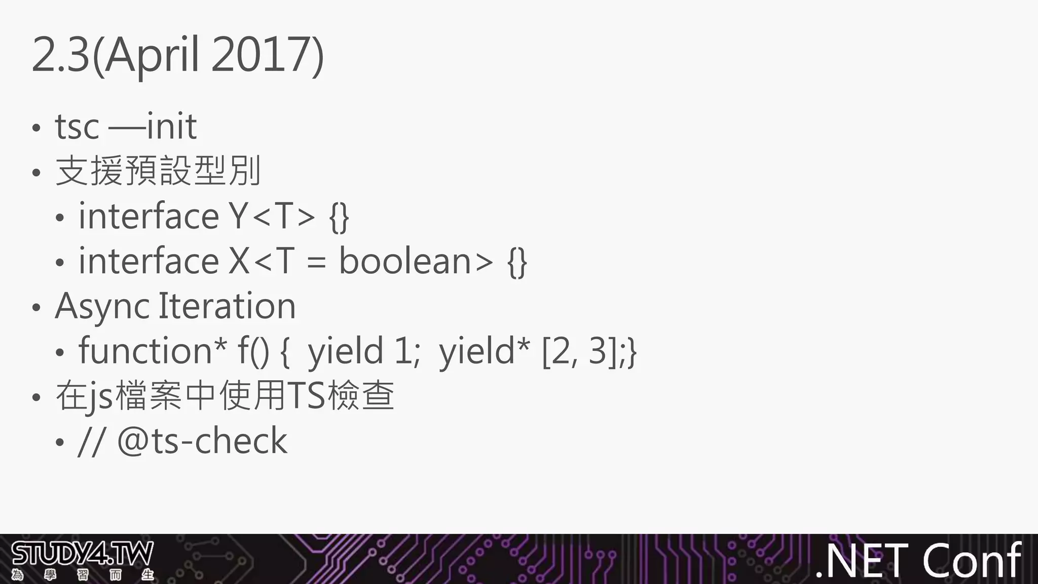 .NET Conf
• tsc —init
• 支援預設型別
• interface Y<T> {}
• interface X<T = boolean> {}
• Async Iteration
• function* f() { yield 1; yield* [2, 3];}
• 在js檔案中使用TS檢查
• // @ts-check
2.3(April 2017)
 
