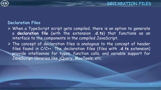 Declaration Files
 When a TypeScript script gets compiled, there is an option to generate
a declaration file (with the extension .d.ts) that functions as an
interface to the components in the compiled JavaScript.
 The concept of declaration files is analogous to the concept of header
files found in C/C++. The declaration files (files with .d.ts extension)
provide intellisense for types, function calls, and variable support for
JavaScript libraries like jQuery, MooTools, etc.
12/14/2017 12
DECLARATION FILES
 
