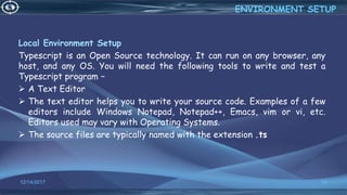 Local Environment Setup
Typescript is an Open Source technology. It can run on any browser, any
host, and any OS. You will need the following tools to write and test a
Typescript program −
 A Text Editor
 The text editor helps you to write your source code. Examples of a few
editors include Windows Notepad, Notepad++, Emacs, vim or vi, etc.
Editors used may vary with Operating Systems.
 The source files are typically named with the extension .ts
12/14/2017 13
ENVIRONMENT SETUP
 