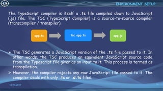 The TypeScript compiler is itself a .ts file compiled down to JavaScript
(.js) file. The TSC (TypeScript Compiler) is a source-to-source compiler
(transcompiler / transpiler).
 The TSC generates a JavaScript version of the .ts file passed to it. In
other words, the TSC produces an equivalent JavaScript source code
from the Typescript file given as an input to it. This process is termed as
transpilation.
 However, the compiler rejects any raw JavaScript file passed to it. The
compiler deals with only .ts or .d.ts files.
12/14/2017 14
ENVIRONMENT SETUP
app.jstsc app.tsapp.ts
 