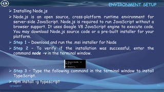  Installing Node.js
 Node.js is an open source, cross-platform runtime environment for
server-side JavaScript. Node.js is required to run JavaScript without a
browser support. It uses Google V8 JavaScript engine to execute code.
You may download Node.js source code or a pre-built installer for your
platform.
 Step 1 − Download and run the .msi installer for Node
 Step 2 − To verify if the installation was successful, enter the
command node –v in the terminal window.
 Step 3 − Type the following command in the terminal window to install
TypeScript.
 npm install -g typescript
12/14/2017 15
ENVIRONMENT SETUP
 