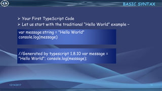 var message:string = "Hello World"
console.log(message)
12/14/2017 16
 Your First TypeScript Code
 Let us start with the traditional “Hello World” example −
BASIC SYNTAX
//Generated by typescript 1.8.10 var message =
"Hello World"; console.log(message);
 