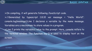 12/14/2017 17
BASIC SYNTAX
On compiling, it will generate following JavaScript code.
//Generated by typescript 1.8.10 var message = "Hello World";
console.log(message);Line 1 declares a variable by the name message.
Variables are a mechanism to store values in a program.
Line 2 prints the variable’s value to the prompt. Here, console refers to
the terminal window. The function log () is used to display text on the
screen.
 