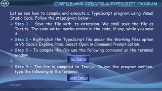 Let us see how to compile and execute a TypeScript program using Visual
Studio Code. Follow the steps given below −
 Step 1 − Save the file with .ts extension. We shall save the file as
Test.ts. The code editor marks errors in the code, if any, while you save
it.
 Step 2 − Right-click the TypeScript file under the Working Files option
in VS Code’s Explore Pane. Select Open in Command Prompt option.
 Step 3 − To compile the file use the following command on the terminal
window.

 Step 4 − The file is compiled to Test.js. To run the program written,
type the following in the terminal.
12/14/2017 18
COMPILE AND EXECUTE A TYPESCRIPT PROGRAM
tsc Test.ts
node Test.js
 