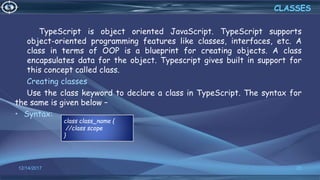 TypeScript is object oriented JavaScript. TypeScript supports
object-oriented programming features like classes, interfaces, etc. A
class in terms of OOP is a blueprint for creating objects. A class
encapsulates data for the object. Typescript gives built in support for
this concept called class.
Creating classes
Use the class keyword to declare a class in TypeScript. The syntax for
the same is given below −
• Syntax:
12/14/2017 20
CLASSES
class class_name {
//class scope
}
 