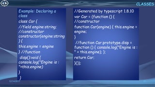 Example: Declaring a
class
class Car {
//field engine:string;
//constructor
constructor(engine:string
) {
this.engine = engine
} //function
disp():void {
console.log("Engine is :
"+this.engine)
}
}
12/14/2017 21
CLASSES
//Generated by typescript 1.8.10
var Car = (function () {
//constructor
function Car(engine) { this.engine =
engine;
}
//function Car.prototype.disp =
function () { console.log("Engine is :
" + this.engine); };
return Car;
}());
 