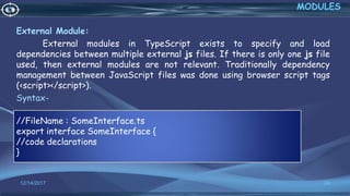 External Module:
External modules in TypeScript exists to specify and load
dependencies between multiple external js files. If there is only one js file
used, then external modules are not relevant. Traditionally dependency
management between JavaScript files was done using browser script tags
(<script></script>).
Syntax-
12/14/2017 24
MODULES
//FileName : SomeInterface.ts
export interface SomeInterface {
//code declarations
}
 