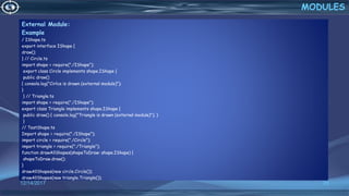 External Module:
Example
/ IShape.ts
export interface IShape {
draw();
} // Circle.ts
import shape = require("./IShape");
export class Circle implements shape.IShape {
public draw()
{ console.log("Cirlce is drawn (external module)");
}
} // Triangle.ts
import shape = require("./IShape");
export class Triangle implements shape.IShape {
public draw() { console.log("Triangle is drawn (external module)"); }
}
// TestShape.ts
Import shape = require("./IShape");
import circle = require("./Circle");
import triangle = require("./Triangle");
function drawAllShapes(shapeToDraw: shape.IShape) {
shapeToDraw.draw();
}
drawAllShapes(new circle.Circle());
drawAllShapes(new triangle.Triangle());
12/14/2017 25
MODULES
 