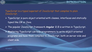 TypeScript is a typed superset of JavaScript that compiles to plain
JavaScript.
 TypeScript is pure object oriented with classes, interfaces and statically
typed like C# or Java.
 The popular JavaScript framework Angular 2.0 is written in TypeScript.
 Mastering TypeScript can help programmers to write object-oriented
programs and have them compiled to JavaScript, both on server side and
client side.
12/14/2017 4
INTRODUCTION
 