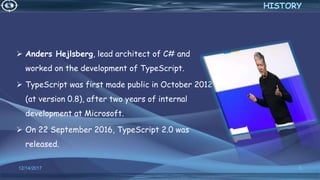  Anders Hejlsberg, lead architect of C# and
worked on the development of TypeScript.
 TypeScript was first made public in October 2012
(at version 0.8), after two years of internal
development at Microsoft.
 On 22 September 2016, TypeScript 2.0 was
released.
12/14/2017 5
HISTORY
 